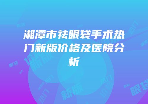 湘潭市祛眼袋手术热门新版价格及医院分析