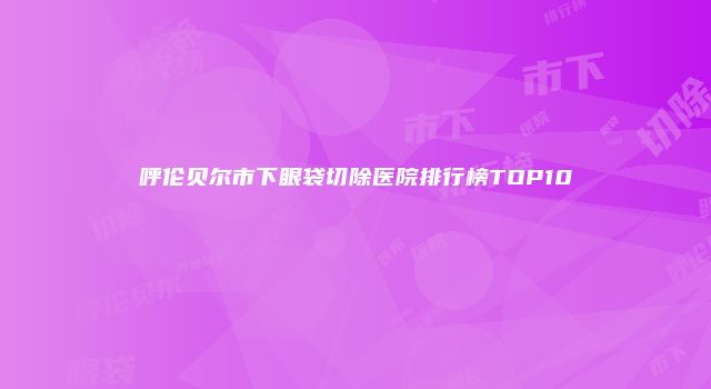 呼伦贝尔市下眼袋切除医院排行榜TOP10