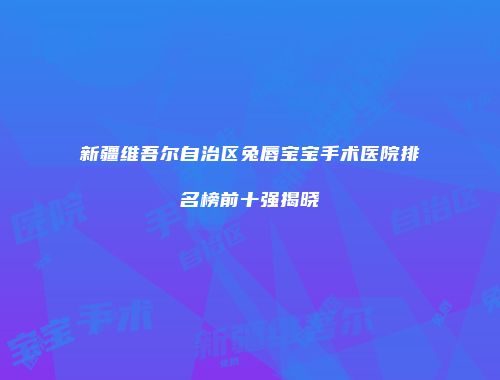 新疆维吾尔自治区兔唇宝宝手术医院排名榜前十强揭晓