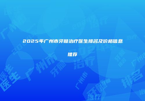 2025年广州市牙髓治疗医生排名及价格信息推荐