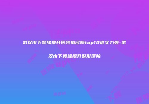 武汉市下颌缘提升医院排名榜top10谁实力强-武汉市下颌缘提升整形医院