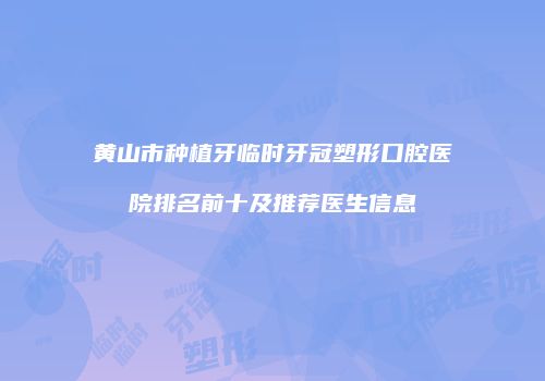 黄山市种植牙临时牙冠塑形口腔医院排名前十及推荐医生信息