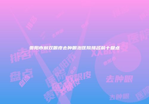 贵阳市割双眼皮去肿眼泡医院排名前十盘点