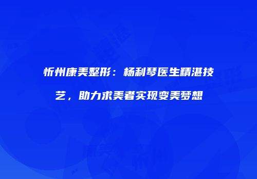 忻州康美整形：杨利琴医生精湛技艺，助力求美者实现变美梦想