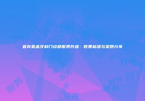 宜宾壹品牙科门诊部服务升级：收费标准与案例分享