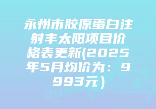 永州市胶原蛋白注射丰太阳项目价格表更新(2025年5月均价为：9993元）