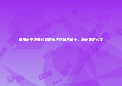 常州市安姿韩式双眼皮医院排名前十，助您美丽蜕变