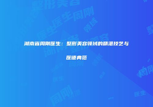 湖南省周刚医生：整形美容领域的精湛技艺与医德典范