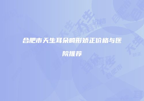 合肥市天生耳朵畸形矫正价格与医院推荐