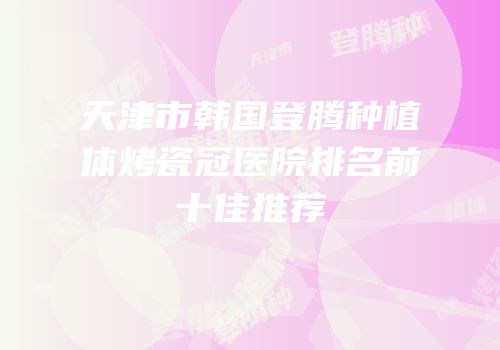 天津市韩国登腾种植体烤瓷冠医院排名前十佳推荐