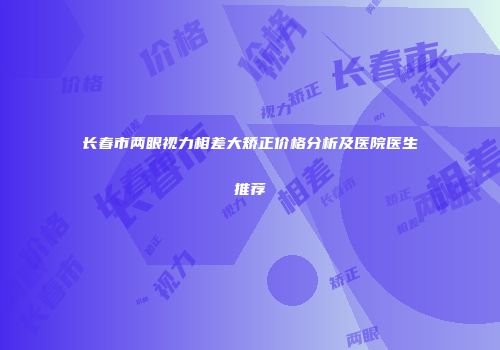 长春市两眼视力相差大矫正价格分析及医院医生推荐