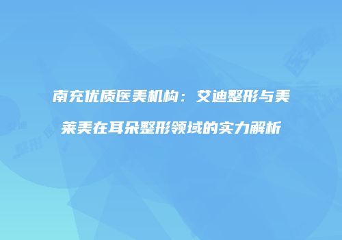 南充优质医美机构：艾迪整形与美莱美在耳朵整形领域的实力解析