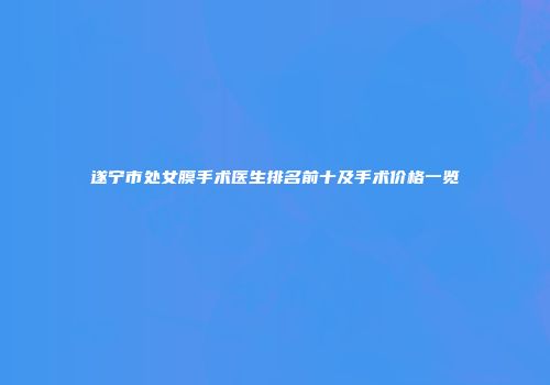 遂宁市处女膜手术医生排名前十及手术价格一览