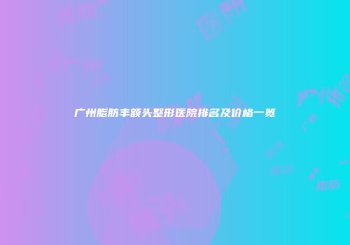 广州脂肪丰额头整形医院排名及价格一览