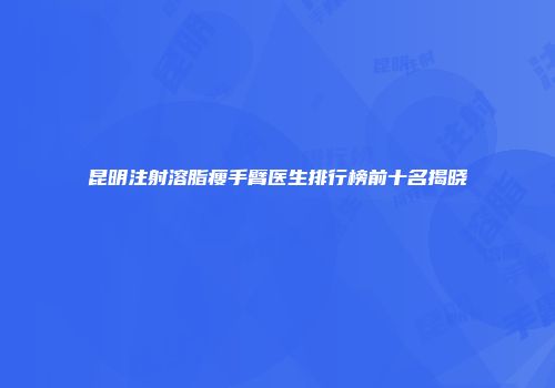 昆明注射溶脂瘦手臂医生排行榜前十名揭晓