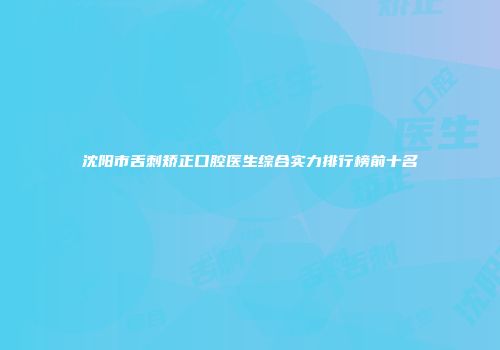沈阳市舌刺矫正口腔医生综合实力排行榜前十名