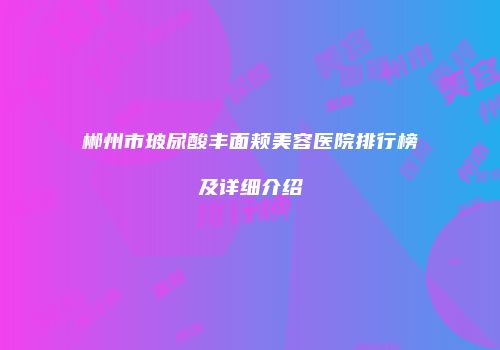郴州市玻尿酸丰面颊美容医院排行榜及详细介绍