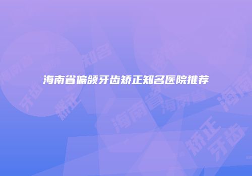 海南省偏颌牙齿矫正知名医院推荐