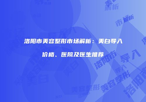 洛阳市美容整形市场解析：美白导入价格、医院及医生推荐