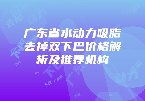 广东省水动力吸脂去掉双下巴价格解析及推荐机构
