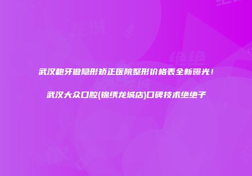 武汉龅牙做隐形矫正医院整形价格表全新曝光！武汉大众口腔(锦绣龙城店)口碑技术绝绝子