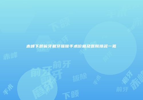 赤峰下颌前牙磨牙拔除手术价格及医院排名一览