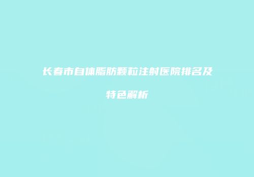 长春市自体脂肪颗粒注射医院排名及特色解析