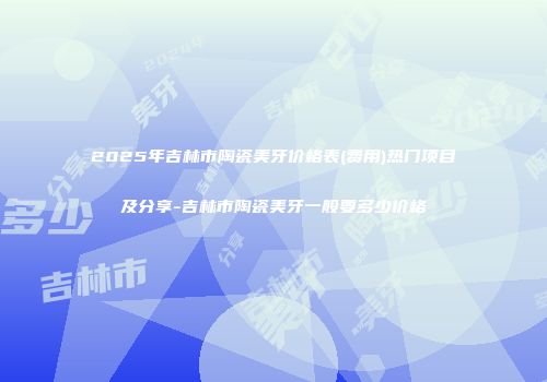 2025年吉林市陶瓷美牙价格表(费用)热门项目及分享-吉林市陶瓷美牙一般要多少价格