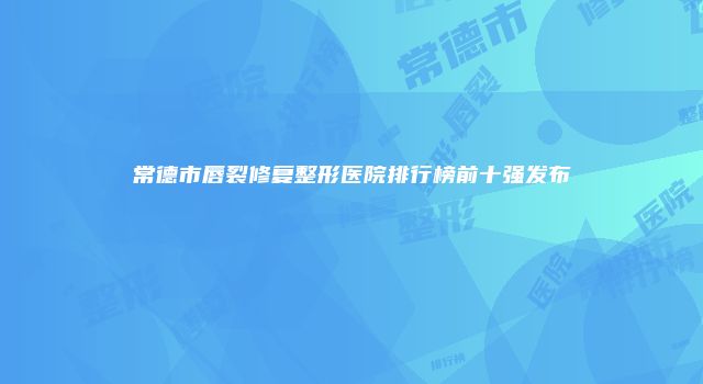 常德市唇裂修复整形医院排行榜前十强发布