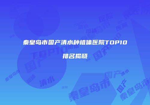 秦皇岛市国产清水种植体医院TOP10排名揭晓
