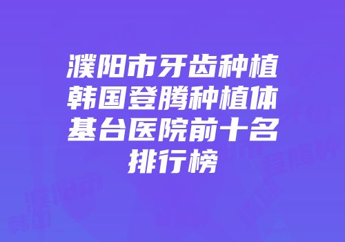 濮阳市牙齿种植韩国登腾种植体基台医院前十名排行榜