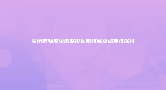 亳州市轻度兔唇整形医院排名及遗传性探讨