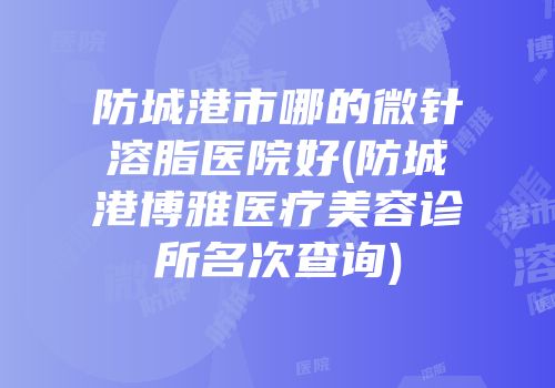 防城港市哪的微针溶脂医院好(防城港博雅医疗美容诊所名次查询)