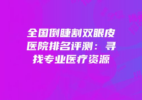 全国倒睫割双眼皮医院排名评测：寻找专业医疗资源