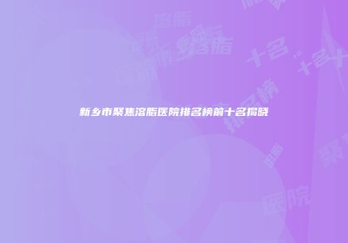 新乡市聚焦溶脂医院排名榜前十名揭晓