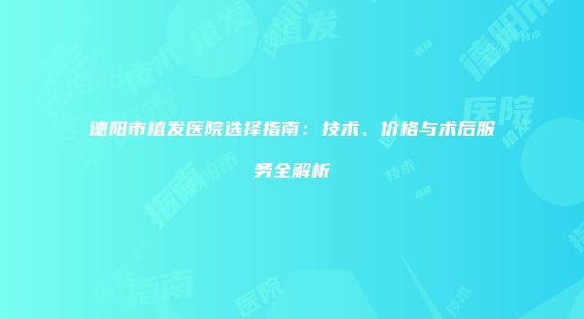 德阳市植发医院选择指南：技术、价格与术后服务全解析