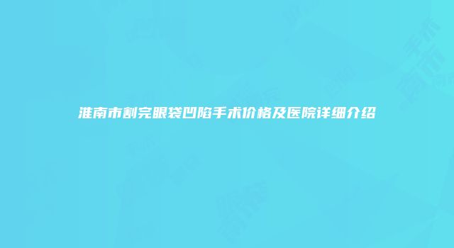 淮南市割完眼袋凹陷手术价格及医院详细介绍