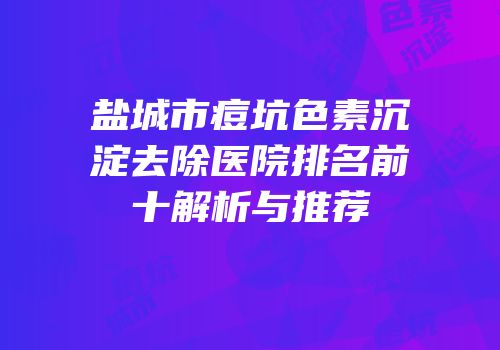盐城市痘坑色素沉淀去除医院排名前十解析与推荐