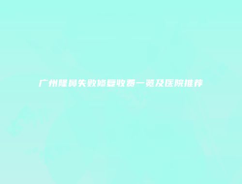 广州隆鼻失败修复收费一览及医院推荐