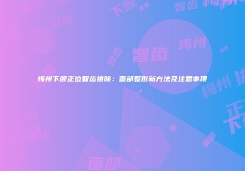 梅州下颌正位智齿拔除：面部整形新方法及注意事项