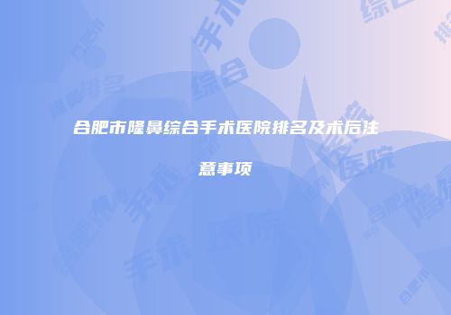 合肥市隆鼻综合手术医院排名及术后注意事项