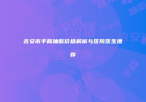 吉安市手臂抽脂价格解析与医院医生推荐
