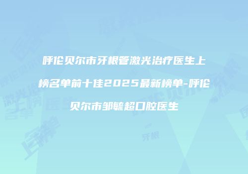 呼伦贝尔市牙根管激光治疗医生上榜名单前十佳2025最新榜单-呼伦贝尔市邹毓超口腔医生