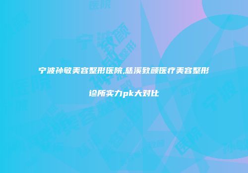 宁波孙敏美容整形医院,慈溪致颜医疗美容整形诊所实力pk大对比