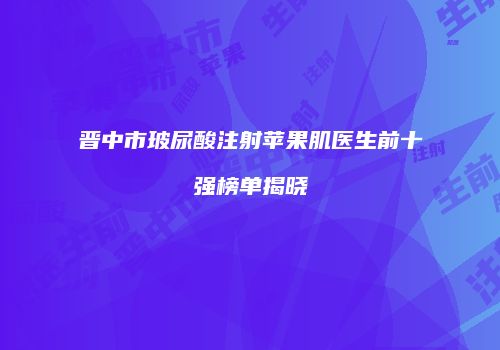 晋中市玻尿酸注射苹果肌医生前十强榜单揭晓