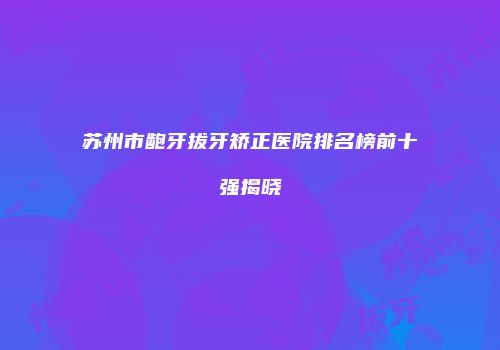 苏州市龅牙拔牙矫正医院排名榜前十强揭晓