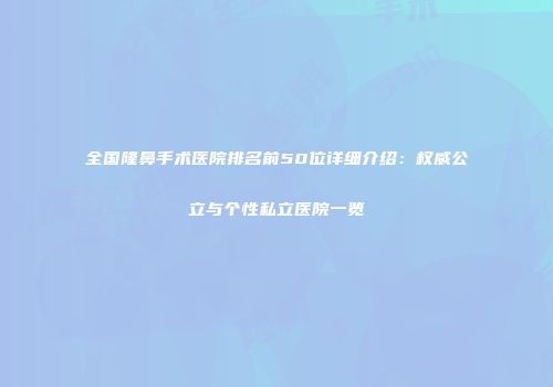 全国隆鼻手术医院排名前50位详细介绍：权威公立与个性私立医院一览