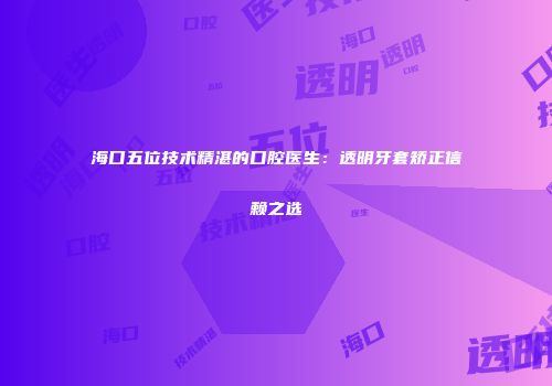 海口五位技术精湛的口腔医生：透明牙套矫正信赖之选