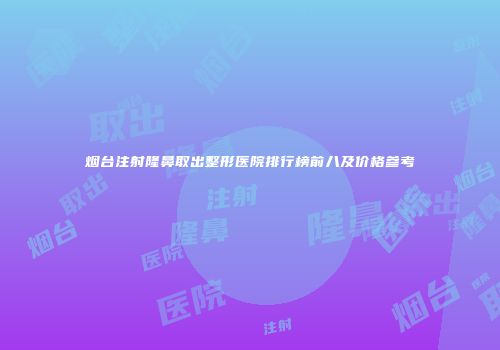 烟台注射隆鼻取出整形医院排行榜前八及价格参考