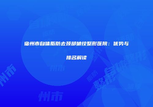 宿州市自体脂肪去颈部皱纹整形医院：优势与排名解读